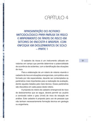 51
CAPÍTULO 4
APRESENTAÇÃO DO ROTEIRO
METODOLÓGICO PARA ANÁLISE DE RISCO
E MAPEAMENTO DE ÁREAS DE RISCO EM
SETORES DE ENCOSTA E BAIXADA, COM
ENFOQUE EM DESLIZAMENTOS DE SOLO
– PARTE 1
O cadastro de riscos é um instrumento utilizado em
vistorias em campo que permite determinar a potencialidade
de ocorrência de acidentes, com a identificação das situações
de risco.
Para a elaboração de um roteiro de vistoria visando o
cadastroderiscoemsituaçõesemergenciais,compúblico-alvo
formado por não especialistas, deverão ser contemplados os
parâmetros mais importantes para a realização da avaliação,
dentre aqueles listados pelo meio técnico. Esses parâmetros
são discutidos em cada passo deste roteiro.
A proposta do roteiro de cadastro emergencial de risco
de deslizamentos que se segue, deverá permitir ao usuário
a conclusão sobre o grau (nível) de risco da situação em
análise. Este cadastro é proposto para uso de pessoas que
não tenham necessariamente formação técnica em geologia
ou engenharia.
 