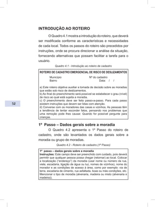 52
INTRODUÇÃO AO ROTEIRO
O Quadro 4.1 mostra a introdução do roteiro, que deverá
ser modificada conforme as características e necessidades
de cada local. Todos os passos do roteiro são precedidos por
instruções, onde se procura direcionar a análise da situação,
fornecendo alternativas que possam facilitar a tarefa para o
usuário.
Quadro 4.1 - Introdução ao roteiro de cadastro
ROTEIRO DE CADASTRO EMERGENCIAL DE RISCO DE DESLIZAMENTOS
Município Nº do cadastro
Bairro Data: / /
a) Este roteiro objetiva auxiliar a tomada de decisão sobre as moradias
que estão sob risco de deslizamentos.
b) Ao final do preenchimento será possível se estabelecer o grau (nível)
de risco ao qual está sujeita a moradia.
c) O preenchimento deve ser feito passo-a-passo. Para cada passo
existem instruções que devem ser lidas com atenção.
d) Converse com os moradores das casas e vizinhos. As pessoas têm
a tendência de tentar esconder fatos, pensando nos problemas que
uma remoção pode lhes causar. Quando for possível pergunte para
crianças.
1º Passo – Dados gerais sobre a moradia
O Quadro 4.2 apresenta o 1º Passo do roteiro de
cadastro, onde são levantados os dados gerais sobre a
moradia ou grupo de moradias.
Quadro 4.2 - Roteiro de cadastro (1º Passo)
1º passo – dados gerais sobre a moradia
Instruções: Este campo deve ser preenchido com cuidado, pois deverá
permitir que qualquer pessoa possa chegar (retornar) ao local. Colocar
a localização (“endereço”) da moradia (usar nome ou número da rua,
viela, escadaria, ligação de água ou luz, nomes de vizinhos), nome do
morador e as condições de acesso à área, como por exemplo: via de
terra, escadaria de cimento, rua asfaltada, boas ou más condições, etc.
Mencionar o tipo de moradia (alvenaria, madeira ou misto (alvenaria e
madeira)).
 