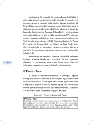56
A distância da moradia ao topo ou base de taludes e
aterros também é crucial para a determinação do grau (nível)
de risco a que a moradia está sujeita. Várias tentativas já
foram feitas pelo meio técnico para tentar determinar qual a
distância que os materiais mobilizados atingem a partir da
base do deslizamento. Augusto Filho (2001), em trabalhos
na região da Serra do Mar em Caraguatatuba (SP), estimou
que os materiais mobilizados percorreram aproximadamente
70% da altura dos taludes (0,7:1). Para os trabalhos do Plano
Preventivo de Defesa Civil, no Estado de São Paulo, tem
sido considerada, ao menos em caráter provisório, a largura
da faixa de segurança da ordem de uma vez a altura do
talude (1:1).
A presença de paredes, blocos e matacões rochosos
indicam a possibilidade de ocorrência de um processo
diferente do que aqueles para solos. Neste caso, deve ser
utilizado o material exposto na Parte 2 deste capítulo.
3º Passo – Água
A água é reconhecidamente o principal agente
deflagrador de deslizamentos.Apresença da água pode se dar
de diversas formas, como água das chuvas, águas servidas
e esgotos. A origem e destino dessas águas são fatores que
devem ser levantados durante os cadastramentos. O Quadro
4.4 mostra os itens referentes ao papel da água.
Quadro 4.4 - Roteiro de Cadastro (3º Passo)
3º Passo – Água
Instruções: Aágua é uma das principais causas de deslizamentos.Asua
presença pode ocorrer de várias formas e deve ser sempre observada.
Pergunte aos moradores de onde vem a água (servida) e o que é feito
dela depois do uso e o que ocorre com as águas das chuvas.
 