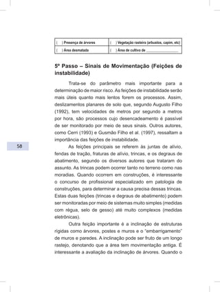 58
( ) Presença de árvores ( ) Vegetação rasteira (arbustos, capim, etc)
( ) Área desmatada ( ) Área de cultivo de __________________
5º Passo – Sinais de Movimentação (Feições de
instabilidade)
Trata-se do parâmetro mais importante para a
determinação de maior risco. As feições de instabilidade serão
mais úteis quanto mais lentos forem os processos. Assim,
deslizamentos planares de solo que, segundo Augusto Filho
(1992), tem velocidades de metros por segundo a metros
por hora, são processos cujo desencadeamento é passível
de ser monitorado por meio de seus sinais. Outros autores,
como Cerri (1993) e Gusmão Filho et al. (1997), ressaltam a
importância das feições de instabilidade.
As feições principais se referem às juntas de alívio,
fendas de tração, fraturas de alívio, trincas, e os degraus de
abatimento, segundo os diversos autores que trataram do
assunto. As trincas podem ocorrer tanto no terreno como nas
moradias. Quando ocorrem em construções, é interessante
o concurso de profissional especializado em patologia de
construções, para determinar a causa precisa dessas trincas.
Estas duas feições (trincas e degraus de abatimento) podem
ser monitoradas por meio de sistemas muito simples (medidas
com régua, selo de gesso) até muito complexos (medidas
eletrônicas).
Outra feição importante é a inclinação de estruturas
rígidas como árvores, postes e muros e o “embarrigamento”
de muros e paredes. A inclinação pode ser fruto de um longo
rastejo, denotando que a área tem movimentação antiga. É
interessante a avaliação da inclinação de árvores. Quando o
 