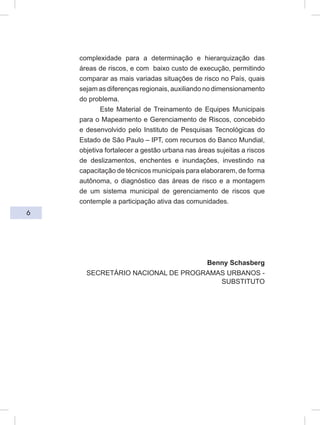 6
complexidade para a determinação e hierarquização das
áreas de riscos, e com baixo custo de execução, permitindo
comparar as mais variadas situações de risco no País, quais
sejam as diferenças regionais, auxiliando no dimensionamento
do problema.
Este Material de Treinamento de Equipes Municipais
para o Mapeamento e Gerenciamento de Riscos, concebido
e desenvolvido pelo Instituto de Pesquisas Tecnológicas do
Estado de São Paulo – IPT, com recursos do Banco Mundial,
objetiva fortalecer a gestão urbana nas áreas sujeitas a riscos
de deslizamentos, enchentes e inundações, investindo na
capacitação de técnicos municipais para elaborarem, de forma
autônoma, o diagnóstico das áreas de risco e a montagem
de um sistema municipal de gerenciamento de riscos que
contemple a participação ativa das comunidades.
Benny Schasberg
SECRETÁRIO NACIONAL DE PROGRAMAS URBANOS -
SUBSTITUTO
 