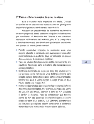 63
7º Passo – Determinação do grau de risco
Este é o ponto mais importante do roteiro. O nível
de acerto de um usuário não especializado em geologia de
engenharia/geotecnia será testado neste Passo.
Os graus de probabilidade de ocorrência do processo
ou risco propostos estão baseados naqueles estabelecidos
por documento do Ministério das Cidades e nos trabalhos
realizados na Prefeitura de São Paulo, pelo IPT e Unesp. Para
a tomada de decisão em termos dos parâmetros analisados
nos passos do roteiro, pode-se dizer:
ᔢ Padrão construtivo (madeira ou alvenaria): para uma
mesma situação a construção em alvenaria deve suportar
maior solicitação e, portanto, deve ser colocada em classe
de risco inferior à moradia de madeira;
ᔢ Tipos de taludes: taludes naturais estão, normalmente, em
equilíbrio. Taludes de corte e de aterro são mais propensos
a instabilizações;
ᔢ Distância da moradia ao topo ou à base dos taludes: deve
ser adotada como referência uma distância mínima com
relação à altura do talude que pode sofrer a movimentação;
lembrar que para a Serra do Mar e outras áreas em São
Paulo, adota-se a relação 1:1;
ᔢ Inclinação dos taludes: os deslizamentos ocorrem a partir de
determinadas inclinações. Por exemplo, na região da Serra
do Mar, em São Paulo, ocorrem a partir de 17º (poucos)
e 25/30º (a maioria). Pode-se estabelecer que taludes
acima de 17º são passíveis de movimentações e assim
relacionar com a Lei 6766/79 (Lei Lehman). Lembrar que
as estruturas geológicas podem condicionar a existência
de taludes muito inclinados e mesmo assim estáveis.
 