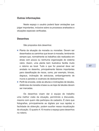 67
Outras informações
Neste espaço o usuário poderá fazer anotações que
julgar importantes, inclusive sobre os processos analisados e
situações especiais verificadas.
Desenhos
São propostos dois desenhos:
ᔢ Planta da situação da moradia ou moradias. Devem ser
desenhados os caminhos que levam à moradia, lembrando
sempre que, normalmente os trabalhos são realizados em
áreas com pouca ou nenhuma organização do sistema
viário. Assim, uma planta bem ilustrativa facilita muito
o retorno ao local. Tudo o que for possível deve ser
anotado no desenho, principalmente fatores importantes
para classificação de riscos, como, por exemplo, trincas,
degraus, inclinação de estruturas, embarrigamento de
muros e paredes e cicatrizes de deslizamentos;
ᔢ Perfil da encosta, onde as alturas e inclinações de taludes,
distâncias da moradia à base ou ao topo de taludes devem
ser marcadas.
Os desenhos visam dar à equipe de trabalho
uma melhor visão da situação, permitindo a discussão,
mesmo com quem não participou do cadastro. É claro que
fotografias, principalmente as digitais por sua rapidez e
facilidade de obtenção, podem auxiliar nessa visualização
da situação. O quadro 4.10 mostra o espaço para desenhos
no roteiro.
 