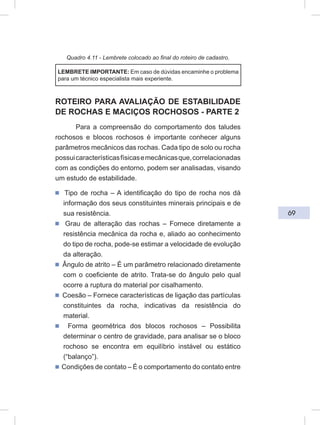 69
Quadro 4.11 - Lembrete colocado ao final do roteiro de cadastro.
LEMBRETE IMPORTANTE: Em caso de dúvidas encaminhe o problema
para um técnico especialista mais experiente.
ROTEIRO PARA AVALIAÇÃO DE ESTABILIDADE
DE ROCHAS E MACIÇOS ROCHOSOS - PARTE 2
Para a compreensão do comportamento dos taludes
rochosos e blocos rochosos é importante conhecer alguns
parâmetros mecânicos das rochas. Cada tipo de solo ou rocha
possuicaracterísticasfísicasemecânicasque,correlacionadas
com as condições do entorno, podem ser analisadas, visando
um estudo de estabilidade.
ᔢ Tipo de rocha – A identificação do tipo de rocha nos dá
informação dos seus constituintes minerais principais e de
sua resistência.
ᔢ Grau de alteração das rochas – Fornece diretamente a
resistência mecânica da rocha e, aliado ao conhecimento
do tipo de rocha, pode-se estimar a velocidade de evolução
da alteração.
ᔢ Ângulo de atrito – É um parâmetro relacionado diretamente
com o coeficiente de atrito. Trata-se do ângulo pelo qual
ocorre a ruptura do material por cisalhamento.
ᔢ Coesão – Fornece características de ligação das partículas
constituintes da rocha, indicativas da resistência do
material.
ᔢ Forma geométrica dos blocos rochosos – Possibilita
determinar o centro de gravidade, para analisar se o bloco
rochoso se encontra em equilíbrio instável ou estático
(“balanço”).
ᔢ Condições de contato – É o comportamento do contato entre
 