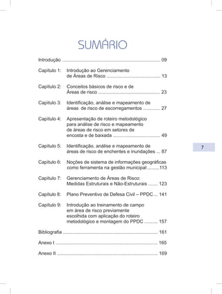 7
SUMÁRIO
Introdução ........................................................................... 09
Capítulo 1: Introdução ao Gerenciamento
de Áreas de Risco ......................................... 13
Capítulo 2: Conceitos básicos de risco e de
Áreas de risco ............................................... 23
Capítulo 3: Identificação, análise e mapeamento de
áreas de risco de escorregamentos ............. 27
Capítulo 4: Apresentação de roteiro metodológico
para análise de risco e mapeamento
de áreas de risco em setores de
encosta e de baixada .................................... 49
Capítulo 5: Identificação, análise e mapeamento de
áreas de risco de enchentes e inundações ... 87
Capítulo 6: Noções de sistema de informações geográficas
como ferramenta na gestão municipal .........113
Capítulo 7: Gerenciamento de Áreas de Risco:
Medidas Estruturais e Não-Estruturais ....... 123
Capítulo 8: Plano Preventivo de Defesa Civil – PPDC ... 141
Capítulo 9: Introdução ao treinamento de campo
em área de risco previamente
escolhida com aplicação do roteiro
metodológico e montagem do PPDC .......... 157
Bibliografia ........................................................................ 161
Anexo I .............................................................................. 165
Anexo II ............................................................................ 169
 