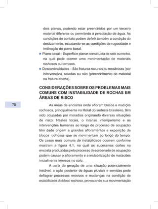 70
dois planos, podendo estar preenchidos por um terceiro
material diferente ou permitindo a percolação de água. As
condições de contato podem definir também a condição do
deslizamento, estudando-se as condições de rugosidade e
inclinação do plano basal.
ᔢ Plano basal – Superfície planar constituída de solo ou rocha,
na qual pode ocorrer uma movimentação de materiais
rochosos ou terrosos.
ᔢ Descontinuidades – São fraturas naturais ou mecânicas (por
intervenção), seladas ou não (preenchimento de material
na fratura aberta).
CONSIDERAÇÕESSOBREOSPROBLEMASMAIS
COMUNS COM INSTABILIDADE DE ROCHAS EM
ÁREAS DE RISCO
As áreas de encostas onde afloram blocos e maciços
rochosos, principalmente no litoral do sudeste brasileiro, têm
sido ocupadas por moradias originando diversas situações
de risco. Nestes locais, o intenso intemperismo e as
intervenções humanas ao longo do processo de ocupação
têm dado origem a grandes afloramentos e exposição de
blocos rochosos que se movimentam ao longo do tempo.
Os casos mais comuns de instabilidade ocorrem conforme
mostram a figura 4.1, na qual os sucessivos cortes na
encosta produzidos pelo processo desordenado de ocupação
podem causar o afloramento e a instabilização de matacões
inicialmente imersos no solo.
A partir da geração de uma situação potencialmente
instável, a ação posterior de águas pluviais e servidas pode
deflagrar processos erosivos e mudanças na condição de
estabilidade do bloco rochoso, provocando sua movimentação
 