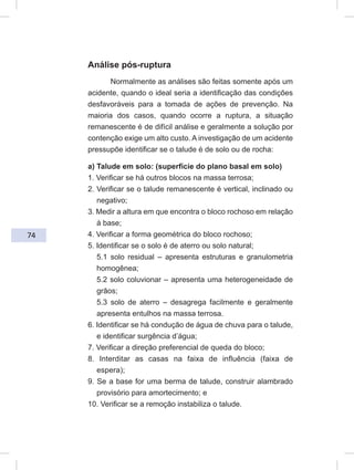74
Análise pós-ruptura
Normalmente as análises são feitas somente após um
acidente, quando o ideal seria a identificação das condições
desfavoráveis para a tomada de ações de prevenção. Na
maioria dos casos, quando ocorre a ruptura, a situação
remanescente é de difícil análise e geralmente a solução por
contenção exige um alto custo. A investigação de um acidente
pressupõe identificar se o talude é de solo ou de rocha:
a) Talude em solo: (superfície do plano basal em solo)
1. Verificar se há outros blocos na massa terrosa;
2. Verificar se o talude remanescente é vertical, inclinado ou
negativo;
3. Medir a altura em que encontra o bloco rochoso em relação
à base;
4. Verificar a forma geométrica do bloco rochoso;
5. Identificar se o solo é de aterro ou solo natural;
5.1 solo residual – apresenta estruturas e granulometria
homogênea;
5.2 solo coluvionar – apresenta uma heterogeneidade de
grãos;
5.3 solo de aterro – desagrega facilmente e geralmente
apresenta entulhos na massa terrosa.
6. Identificar se há condução de água de chuva para o talude,
e identificar surgência d’água;
7. Verificar a direção preferencial de queda do bloco;
8. Interditar as casas na faixa de influência (faixa de
espera);
9. Se a base for uma berma de talude, construir alambrado
provisório para amortecimento; e
10. Verificar se a remoção instabiliza o talude.
 