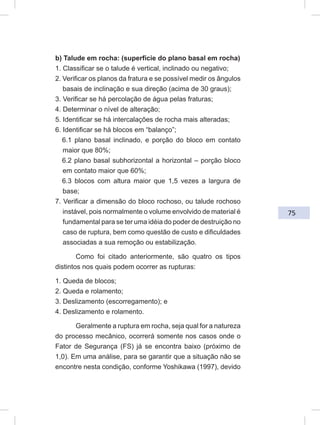 75
b) Talude em rocha: (superfície do plano basal em rocha)
1. Classificar se o talude é vertical, inclinado ou negativo;
2. Verificar os planos da fratura e se possível medir os ângulos
basais de inclinação e sua direção (acima de 30 graus);
3. Verificar se há percolação de água pelas fraturas;
4. Determinar o nível de alteração;
5. Identificar se há intercalações de rocha mais alteradas;
6. Identificar se há blocos em “balanço”;
6.1 plano basal inclinado, e porção do bloco em contato
maior que 80%;
6.2 plano basal subhorizontal a horizontal – porção bloco
em contato maior que 60%;
6.3 blocos com altura maior que 1,5 vezes a largura de
base;
7. Verificar a dimensão do bloco rochoso, ou talude rochoso
instável, pois normalmente o volume envolvido de material é
fundamental para se ter uma idéia do poder de destruição no
caso de ruptura, bem como questão de custo e dificuldades
associadas a sua remoção ou estabilização.
Como foi citado anteriormente, são quatro os tipos
distintos nos quais podem ocorrer as rupturas:
1. Queda de blocos;
2. Queda e rolamento;
3. Deslizamento (escorregamento); e
4. Deslizamento e rolamento.
Geralmente a ruptura em rocha, seja qual for a natureza
do processo mecânico, ocorrerá somente nos casos onde o
Fator de Segurança (FS) já se encontra baixo (próximo de
1,0). Em uma análise, para se garantir que a situação não se
encontre nesta condição, conforme Yoshikawa (1997), devido
 