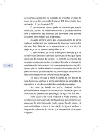 76
às incertezas presentes na avaliação de encostas em área de
risco, deve-se ter como referência um FS determinado bem
acima de 1,0 (em torno de 3,5).
O processo de ruptura pode ser somente por queda
de blocos, porém, na maioria dos casos, o processo termina
com o rolamento nas encostas até encontrar uma barreira
suficiente para impedir sua progressão.
A queda sempre ocorre por um desequilíbrio do corpo
rochoso, deflagrado por presença de água ou movimentos
de solo. Pelo fato da rocha encontrar-se com um fator de
segurança baixo, este se desequilibra e cai.
O deslizamento de rocha é deflagrado sempre que as
condições de atrito são vencidas por influência da água e pela
alteração do material de contato. No entanto, na maioria dos
casos em que ocorrem estes processos de ruptura, observa-se
condições de fraturamento, bem como ângulos de mergulho
destes planos desfavoráveis às características do material. A
pressão neutra provocada pela vazão de água sempre é um
fator desencadeador de um processo de ruptura.
No caso em que a rocha encontra-se em talude de
solo, há que se verificar a forma geométrica, as condições de
drenagem, e se a base do talude é vertical ou negativa.
No caso de talude em rocha, deve-se verificar
primordialmente o ângulo de contato, o tipo de rocha, o grau de
alteração e a presença de percolação de água nas fraturas.
Para taludes de rocha mediana a muito alterada, as
condições de drenagem são desfavoráveis, possibilitando um
processo de intemperização muito rápido. Sendo assim, há
que se identificar e barrar a percolação de água e verificar o
ângulo de inclinação do talude, que não poderá ultrapassar
45 graus.
 