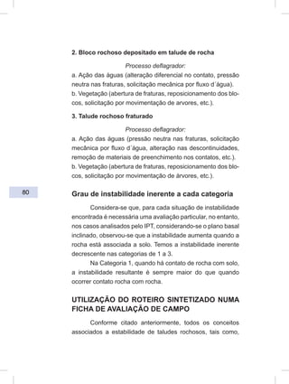 80
2. Bloco rochoso depositado em talude de rocha
Processo deflagrador:
a. Ação das águas (alteração diferencial no contato, pressão
neutra nas fraturas, solicitação mecânica por fluxo d´água).
b. Vegetação (abertura de fraturas, reposicionamento dos blo-
cos, solicitação por movimentação de arvores, etc.).
3. Talude rochoso fraturado
Processo deflagrador:
a. Ação das águas (pressão neutra nas fraturas, solicitação
mecânica por fluxo d´água, alteração nas descontinuidades,
remoção de materiais de preenchimento nos contatos, etc.).
b. Vegetação (abertura de fraturas, reposicionamento dos blo-
cos, solicitação por movimentação de árvores, etc.).
Grau de instabilidade inerente a cada categoria
Considera-se que, para cada situação de instabilidade
encontrada é necessária uma avaliação particular, no entanto,
nos casos analisados pelo IPT, considerando-se o plano basal
inclinado, observou-se que a instabilidade aumenta quando a
rocha está associada a solo. Temos a instabilidade inerente
decrescente nas categorias de 1 a 3.
Na Categoria 1, quando há contato de rocha com solo,
a instabilidade resultante é sempre maior do que quando
ocorrer contato rocha com rocha.
UTILIZAÇÃO DO ROTEIRO SINTETIZADO NUMA
FICHA DE AVALIAÇÃO DE CAMPO
Conforme citado anteriormente, todos os conceitos
associados a estabilidade de taludes rochosos, tais como,
 