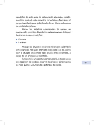 81
condições de atrito, grau de fraturamento, alteração, coesão,
equilíbrio instável estão previstos como fatores favoráveis e/
ou desfavoráveis para estabilidade de um bloco rochoso ou
de um talude rochoso.
Como nos trabalhos emergenciais de campo, as
análises são expeditas. Os estudos realizados visam distinguir
basicamente duas condições:
ᔢ Estáveis
ᔢ Instáveis
O grupo de situações instáveis deverá ser subdividido
em subgrupos, nos quais a tomada de decisão será de acordo
com a situação encontrada após análise mais detalhada, a
cargo de um profissional habilitado.
Adotando-seumaposturaconservadora,todososcasos
que recaírem na condição instável deverão ser considerados
de risco quando vislumbrado o potencial de danos.
 