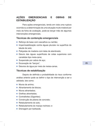 85
AÇÕES EMERGENCIAIS E OBRAS DE
ESTABILIZAÇÃO
Para ações emergenciais, tendo em vista uma ruptura
ocorrida ou a determinação de uma situação muito instável por
meio da ficha de avaliação, pode-se lançar mão de algumas
intervenções emergenciais.
Técnicas de contenção emergenciais
ᔢ Reforço de base com cascalhos ou rachão;
ᔢ Impermeabilização contra águas pluviais na superfície do
talude de solo;
ᔢ Paliçadas de madeira com telas de alambrado;
ᔢ Desvio das águas superficiais de cotas superiores com
canaletas tipo meia-cana;
ᔢ Suspensão por cabos de aço;
ᔢ Escavação de “berços”;
ᔢ Desvios de água por meio de meias-canas.
Técnicas de estabilização
Depois de definida a probabilidade do risco conforme
análise anterior pode se definir o tipo de intervenção a ser a
adotada, tais como:
ᔢ Muros de arrimo;
ᔢ Atirantamento de blocos;
ᔢ Muros atirantados;
ᔢ Grelhas atirantadas;
ᔢ Contrafortes (Gigantes);
ᔢ Construção de pilares de concreto;
ᔢ Retaludamento do solo;
ᔢ Retaludamento do maciço rochoso; e
ᔢ Drenagem por barbacãs.
 