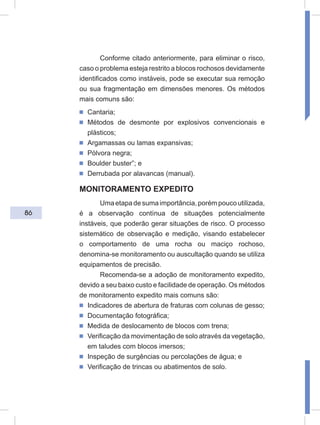 86
Conforme citado anteriormente, para eliminar o risco,
caso o problema esteja restrito a blocos rochosos devidamente
identificados como instáveis, pode se executar sua remoção
ou sua fragmentação em dimensões menores. Os métodos
mais comuns são:
ᔢ Cantaria;
ᔢ Métodos de desmonte por explosivos convencionais e
plásticos;
ᔢ Argamassas ou lamas expansivas;
ᔢ Pólvora negra;
ᔢ Boulder buster”; e
ᔢ Derrubada por alavancas (manual).
MONITORAMENTO EXPEDITO
Umaetapadesumaimportância,porémpoucoutilizada,
é a observação contínua de situações potencialmente
instáveis, que poderão gerar situações de risco. O processo
sistemático de observação e medição, visando estabelecer
o comportamento de uma rocha ou maciço rochoso,
denomina-se monitoramento ou auscultação quando se utiliza
equipamentos de precisão.
Recomenda-se a adoção de monitoramento expedito,
devido a seu baixo custo e facilidade de operação. Os métodos
de monitoramento expedito mais comuns são:
ᔢ Indicadores de abertura de fraturas com colunas de gesso;
ᔢ Documentação fotográfica;
ᔢ Medida de deslocamento de blocos com trena;
ᔢ Verificação da movimentação de solo através da vegetação,
em taludes com blocos imersos;
ᔢ Inspeção de surgências ou percolações de água; e
ᔢ Verificação de trincas ou abatimentos de solo.
 