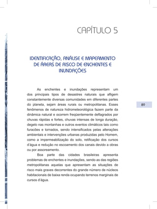 89
CAPÍTULO 5
IDENTIFICAÇÃO, ANÁLISE E MAPEAMENTO
DE ÁREAS DE RISCO DE ENCHENTES E
INUNDAÇÕES
As enchentes e inundações representam um
dos principais tipos de desastres naturais que afligem
constantemente diversas comunidades em diferentes partes
do planeta, sejam áreas rurais ou metropolitanas. Esses
fenômenos de natureza hidrometeorológica fazem parte da
dinâmica natural e ocorrem freqüentemente deflagrados por
chuvas rápidas e fortes, chuvas intensas de longa duração,
degelo nas montanhas e outros eventos climáticos tais como
furacões e tornados, sendo intensificados pelas alterações
ambientais e intervenções urbanas produzidas pelo Homem,
como a impermeabilização do solo, retificação dos cursos
d’água e redução no escoamento dos canais devido a obras
ou por assoreamento.
Boa parte das cidades brasileiras apresenta
problemas de enchentes e inundações, sendo as das regiões
metropolitanas aquelas que apresentam as situações de
risco mais graves decorrentes do grande número de núcleos
habitacionais de baixa renda ocupando terrenos marginais de
cursos d’água.
 