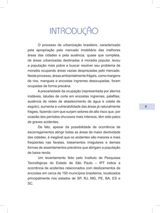 9
INTRODUÇÃO
O processo de urbanização brasileiro, caracterizado
pela apropriação pelo mercado imobiliário das melhores
áreas das cidades e pela ausência, quase que completa,
de áreas urbanizadas destinadas à moradia popular, levou
a população mais pobre a buscar resolver seu problema de
moradia ocupando áreas vazias desprezadas pelo mercado.
Neste processo, áreas ambientalmente frágeis, como margens
de rios, mangues e encostas íngremes desocupadas, foram
ocupadas de forma precária.
A precariedade da ocupação (representada por aterros
instáveis, taludes de corte em encostas íngremes, palafitas,
ausência de redes de abastecimento de água e coleta de
esgoto), aumenta a vulnerabilidade das áreas já naturalmente
frágeis, fazendo com que surjam setores de alto risco que, por
ocasião dos períodos chuvosos mais intensos, têm sido palco
de graves acidentes.
De fato, apesar da possibilidade de ocorrência de
escorregamentos atingir todas as áreas de maior declividade
das cidades, é inegável que os acidentes são maiores e mais
freqüentes nas favelas, loteamentos irregulares e demais
formas de assentamentos precários que abrigam a população
de baixa renda.
Um levantamento feito pelo Instituto de Pesquisas
Tecnológicas do Estado de São Paulo – IPT indica a
ocorrência de acidentes relacionados com deslizamentos de
encostas em cerca de 150 municípios brasileiros, localizados
principalmente nos estados de SP, RJ, MG, PE, BA, ES e
SC.
 