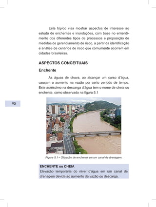 90
Este tópico visa mostrar aspectos de interesse ao
estudo de enchentes e inundações, com base no entendi-
mento dos diferentes tipos de processos e proposição de
medidas de gerenciamento de risco, a partir da identificação
e análise de cenários de risco que comumente ocorrem em
cidades brasileiras.
ASPECTOS CONCEITUAIS
Enchente
As águas de chuva, ao alcançar um curso d’água,
causam o aumento na vazão por certo período de tempo.
Este acréscimo na descarga d’água tem o nome de cheia ou
enchente, como observado na figura 5.1
Figura 5.1 – Situação de enchente em um canal de drenagem.
ENCHENTE ou CHEIA
Elevação temporária do nível d’água em um canal de
drenagem devida ao aumento da vazão ou descarga.
 
