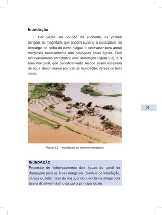91
Inundação
Por vezes, no período de enchente, as vazões
atingem tal magnitude que podem superar a capacidade de
descarga da calha do curso d’água e extravasar para áreas
marginais habitualmente não ocupadas pelas águas. Este
extravasamento caracteriza uma inundação (figura 5.2), e a
área marginal, que periodicamente recebe esses excessos
de água denomina-se planície de inundação, várzea ou leito
maior.
Figura 5.2 – Inundação de terrenos marginais.
INUNDAÇÃO
Processo de extravasamento das águas do canal de
drenagem para as áreas marginais (planície de inundação,
várzea ou leito maior do rio) quando a enchente atinge cota
acima do nível máximo da calha principal do rio.
 