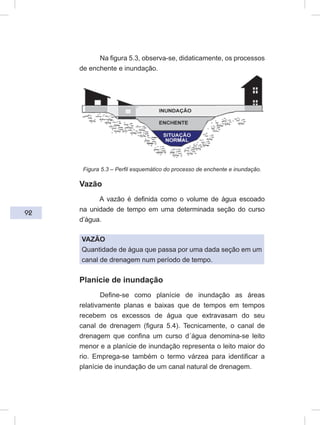 92
Na figura 5.3, observa-se, didaticamente, os processos
de enchente e inundação.
Figura 5.3 – Perfil esquemático do processo de enchente e inundação.
Vazão
A vazão é definida como o volume de água escoado
na unidade de tempo em uma determinada seção do curso
d’água.
VAZÃO
Quantidade de água que passa por uma dada seção em um
canal de drenagem num período de tempo.
Planície de inundação
Define-se como planície de inundação as áreas
relativamente planas e baixas que de tempos em tempos
recebem os excessos de água que extravasam do seu
canal de drenagem (figura 5.4). Tecnicamente, o canal de
drenagem que confina um curso d´água denomina-se leito
menor e a planície de inundação representa o leito maior do
rio. Emprega-se também o termo várzea para identificar a
planície de inundação de um canal natural de drenagem.
 