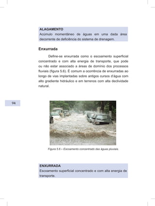 94
ALAGAMENTO
Acúmulo momentâneo de águas em uma dada área
decorrente de deficiência do sistema de drenagem.
Enxurrada
Define-se enxurrada como o escoamento superficial
concentrado e com alta energia de transporte, que pode
ou não estar associado a áreas de domínio dos processos
fluviais (figura 5.6). É comum a ocorrência de enxurradas ao
longo de vias implantadas sobre antigos cursos d’água com
alto gradiente hidráulico e em terrenos com alta declividade
natural.
Figura 5.6 – Escoamento concentrado das águas pluviais.
ENXURRADA
Escoamento superficial concentrado e com alta energia de
transporte.
 