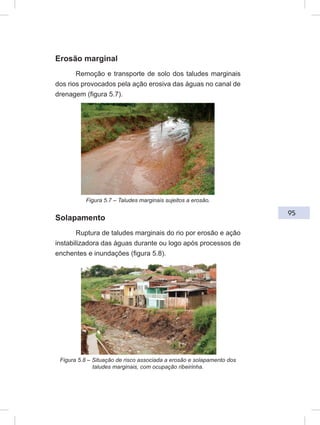 95
Erosão marginal
Remoção e transporte de solo dos taludes marginais
dos rios provocados pela ação erosiva das águas no canal de
drenagem (figura 5.7).
Figura 5.7 – Taludes marginais sujeitos a erosão.
Solapamento
Ruptura de taludes marginais do rio por erosão e ação
instabilizadora das águas durante ou logo após processos de
enchentes e inundações (figura 5.8).
Figura 5.8 – Situação de risco associada a erosão e solapamento dos
taludes marginais, com ocupação ribeirinha.
 