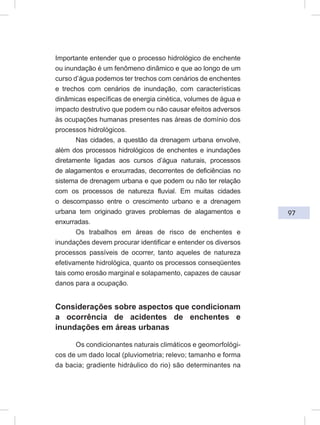 97
Importante entender que o processo hidrológico de enchente
ou inundação é um fenômeno dinâmico e que ao longo de um
curso d’água podemos ter trechos com cenários de enchentes
e trechos com cenários de inundação, com características
dinâmicas específicas de energia cinética, volumes de água e
impacto destrutivo que podem ou não causar efeitos adversos
às ocupações humanas presentes nas áreas de domínio dos
processos hidrológicos.
Nas cidades, a questão da drenagem urbana envolve,
além dos processos hidrológicos de enchentes e inundações
diretamente ligadas aos cursos d’água naturais, processos
de alagamentos e enxurradas, decorrentes de deficiências no
sistema de drenagem urbana e que podem ou não ter relação
com os processos de natureza fluvial. Em muitas cidades
o descompasso entre o crescimento urbano e a drenagem
urbana tem originado graves problemas de alagamentos e
enxurradas.
Os trabalhos em áreas de risco de enchentes e
inundações devem procurar identificar e entender os diversos
processos passíveis de ocorrer, tanto aqueles de natureza
efetivamente hidrológica, quanto os processos conseqüentes
tais como erosão marginal e solapamento, capazes de causar
danos para a ocupação.
Considerações sobre aspectos que condicionam
a ocorrência de acidentes de enchentes e
inundações em áreas urbanas
Os condicionantes naturais climáticos e geomorfológi-
cos de um dado local (pluviometria; relevo; tamanho e forma
da bacia; gradiente hidráulico do rio) são determinantes na
 