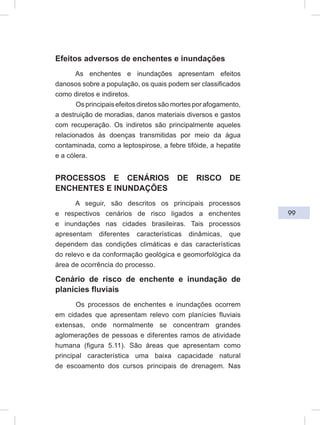 99
Efeitos adversos de enchentes e inundações
As enchentes e inundações apresentam efeitos
danosos sobre a população, os quais podem ser classificados
como diretos e indiretos.
Osprincipaisefeitosdiretossãomortesporafogamento,
a destruição de moradias, danos materiais diversos e gastos
com recuperação. Os indiretos são principalmente aqueles
relacionados às doenças transmitidas por meio da água
contaminada, como a leptospirose, a febre tifóide, a hepatite
e a cólera.
PROCESSOS E CENÁRIOS DE RISCO DE
ENCHENTES E INUNDAÇÕES
A seguir, são descritos os principais processos
e respectivos cenários de risco ligados a enchentes
e inundações nas cidades brasileiras. Tais processos
apresentam diferentes características dinâmicas, que
dependem das condições climáticas e das características
do relevo e da conformação geológica e geomorfológica da
área de ocorrência do processo.
Cenário de risco de enchente e inundação de
planícies fluviais
Os processos de enchentes e inundações ocorrem
em cidades que apresentam relevo com planícies fluviais
extensas, onde normalmente se concentram grandes
aglomerações de pessoas e diferentes ramos de atividade
humana (figura 5.11). São áreas que apresentam como
principal característica uma baixa capacidade natural
de escoamento dos cursos principais de drenagem. Nas
 