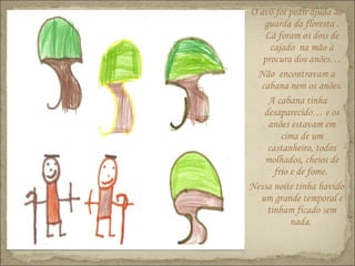 O avô foi pedir ajuda ao
guarda da floresta .
Lá foram os dois de
cajado na mão à
procura dos anões…
Não encontravam a
cabana nem os anões.
A cabana tinha
desaparecido… e os
anões estavam em
cima de um
castanheiro, todos
molhados, cheios de
frio e de fome.
Nessa noite tinha havido
um grande temporal e
tinham ficado sem
nada.
 