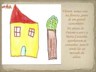Viviam numa casa
na floresta ,junto
de um grande
castanheiro.
Na altura do
Outono o avô e a
Maria Castanha
apanhavam as
castanhas para ir
vende-las ao
mercado da
aldeia.
 
