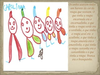 Os anões usavam todos
um barrete da cor da
roupa que vestiam. O
que tinha a roupa
encarnada era o
encarnadinho, o que
tinha a roupa verde era
o verdinho, o que tinha
a roupa azul era o
azulinho, o que tinha a
roupa amarela era o
amarelinho, o que tinha
a roupa castanha era o
castanhinho e o que
tinha a roupa branca
era o branquinho.
 