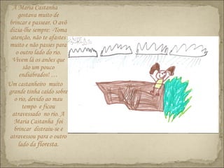 A Maria Castanha
gostava muito de
brincar e passear. O avô
dizia-lhe sempre: -Toma
atenção, não te afastes
muito e não passes para
o outro lado do rio.
Vivem lá os anões que
são um pouco
endiabrados! …
Um castanheiro muito
grande tinha caído sobre
o rio, devido ao mau
tempo e ficou
atravessado no rio. A
Maria Castanha foi
brincar distraiu-se e
atravessou para o outro
lado da floresta.
 