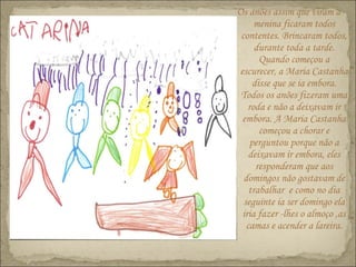 Os anões assim que viram a
menina ficaram todos
contentes. Brincaram todos,
durante toda a tarde.
Quando começou a
escurecer, a Maria Castanha
disse que se ia embora.
Todos os anões fizeram uma
roda e não a deixavam ir
embora. A Maria Castanha
começou a chorar e
perguntou porque não a
deixavam ir embora, eles
responderam que aos
domingos não gostavam de
trabalhar e como no dia
seguinte ia ser domingo ela
iria fazer -lhes o almoço ,as
camas e acender a lareira.
 