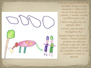 A Maria Castanha não parava
de chorar, até que os anões
chamaram o “velho Crock”
era um corvo que fazia de
carteiro. A menina escreveu
um bilhete para o avô,
“ Avô só vou para casa na
segunda –feira”.
O Crock voou levando a
mensagem no bico.
Quando chegou o dia de se ir
embora, a Maria Castanha
prometeu aos anões que
voltava, se não, iam todos a
casa do avô buscar os sacos
das castanhas e assim já não
as podiam ir vender ao
mercado.
 