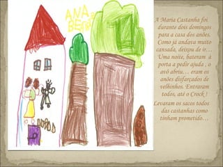 A Maria Castanha foi
durante dois domingos
para a casa dos anões.
Como já andava muito
cansada, deixou de ir…
Uma noite, bateram à
porta a pedir ajuda , o
avô abriu… eram os
anões disfarçados de
velhinhos. Entraram
todos, até o Crock !
Levaram os sacos todos
das castanhas como
tinham prometido…
 