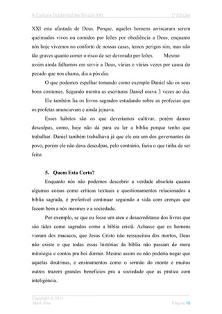 A Cultura Ocidental do Século XXI 1a
Edição
___________________________________________________________________
Copyright © 2014
Mark Arte Página 10
XXI esta afastada de Deus. Porque, aqueles homens arriscaram serem
queimados vivos ou comidos por leões por obediência a Deus, enquanto
nós hoje vivemos no conforto de nossas casas, temos perigos sim, mas não
tão graves quanto correr o risco de ser devorado por leões. Mesmo
assim ainda falhamos em servir a Deus, várias e várias vezes por causa do
pecado que nos chama, dia a pós dia.
O que podemos espelhar tomando como exemplo Daniel são os seus
bons costumes. Segundo mostra as escrituras Daniel orava 3 vezes ao dia.
Ele também lia os livros sagrados estudando sobre as profecias que
os profetas anunciavam e ainda jejuava.
Esses hábitos são os que deveríamos cultivar, porém damos
desculpas, como, hoje não dá para eu ler a bíblia porque tenho que
trabalhar. Daniel também trabalhava já que ele era um dos governantes do
povo, porém ele não dava desculpas, pelo contrário, fazia o que tinha de ser
feito.
5. Quem Esta Certo?
Enquanto nós não podemos descobrir a verdade absoluta quanto
algumas coisas como críticas textuais e questionamentos relacionados a
bíblia sagrada, é preferível continuar seguindo a vida com crenças que
fazem bem a nós mesmos e a sociedade.
Por exemplo, se que eu fosse um ateu e desacreditasse dos livros que
são tidos como sagrados como a bíblia cristã. Achasse que os homens
vieram dos macacos, que Jesus Cristo não ressuscitou dos mortos, Deus
não existe e que todas essas histórias da bíblia não passam de mera
mitologia e contos pra boi dormir. Mesmo assim eu não poderia negar que
aquelas doutrinas, e ensinamentos como o sermão do monte e muitos
outros trazem grandes benefícios pra a sociedade que as pratica com
inteligência.
 