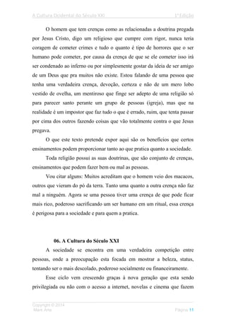 A Cultura Ocidental do Século XXI 1a
Edição
___________________________________________________________________
Copyright © 2014
Mark Arte Página 11
O homem que tem crenças como as relacionadas a doutrina pregada
por Jesus Cristo, digo um religioso que cumpre com rigor, nunca teria
coragem de cometer crimes e tudo o quanto é tipo de horrores que o ser
humano pode cometer, por causa da crença de que se ele cometer isso irá
ser condenado ao inferno ou por simplesmente gostar da ideia de ser amigo
de um Deus que pra muitos não existe. Estou falando de uma pessoa que
tenha uma verdadeira crença, devoção, certeza e não de um mero lobo
vestido de ovelha, um mentiroso que finge ser adepto de uma religião só
para parecer santo perante um grupo de pessoas (igreja), mas que na
realidade é um impostor que faz tudo o que é errado, ruim, que tenta passar
por cima dos outros fazendo coisas que vão totalmente contra o que Jesus
pregava.
O que este texto pretende expor aqui são os benefícios que certos
ensinamentos podem proporcionar tanto ao que pratica quanto a sociedade.
Toda religião possui as suas doutrinas, que são conjunto de crenças,
ensinamentos que podem fazer bem ou mal as pessoas.
Vou citar alguns: Muitos acreditam que o homem veio dos macacos,
outros que vieram do pó da terra. Tanto uma quanto a outra crença não faz
mal a ninguém. Agora se uma pessoa tiver uma crença de que pode ficar
mais rico, poderoso sacrificando um ser humano em um ritual, essa crença
é perigosa para a sociedade e para quem a pratica.
06. A Cultura do Século XXI
A sociedade se encontra em uma verdadeira competição entre
pessoas, onde a preocupação esta focada em mostrar a beleza, status,
tentando ser o mais descolado, poderoso socialmente ou financeiramente.
Esse ciclo vem crescendo graças à nova geração que esta sendo
privilegiada ou não com o acesso a internet, novelas e cinema que fazem
 