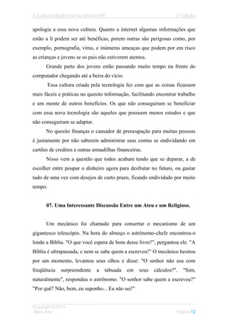 A Cultura Ocidental do Século XXI 1a
Edição
___________________________________________________________________
Copyright © 2014
Mark Arte Página 12
apologia a essa nova cultura. Quanto a internet algumas informações que
estão a li podem ser até benéficas, porem outras são perigosas como, por
exemplo, pornografia, vírus, e inúmeras ameaças que podem por em risco
as crianças e jovens se os pais não estiverem atentos.
Grande parte dos jovens estão passando muito tempo na frente do
computador chegando até a beira do vício.
Essa cultura criada pela tecnologia fez com que as coisas ficassem
mais fáceis e práticas no quesito informação, facilitando encontrar trabalho
e um monte de outros benefícios. Os que não conseguiram se beneficiar
com essa nova tecnologia são aqueles que possuem menos estudos e que
não conseguiram se adaptar.
No quesito finanças o causador de preocupação para muitas pessoas
é justamente por não saberem administrar suas contas se endividando em
cartões de creditos e outras armadilhas financeiras.
Nisso vem a questão que todos acabam tendo que se deparar, a de
escolher entre poupar o dinheiro agora para desfrutar no futuro, ou gastar
tudo de uma vez com desejos de curto prazo, ficando endividado por muito
tempo.
07. Uma Interessante Discussão Entre um Ateu e um Religioso.
Um mecânico foi chamado para consertar o mecanismo de um
gigantesco telescópio. Na hora do almoço o astrônomo-chefe encontrou-o
lendo a Bíblia. "O que você espera de bom desse livro?", perguntou ele. "A
Bíblia é ultrapassada, e nem se sabe quem a escreveu!" O mecânico hesitou
por um momento, levantou seus olhos e disse: "O senhor não usa com
freqüência surpreendente a tabuada em seus cálculos?". "Sim,
naturalmente", respondeu o astrônomo. "O senhor sabe quem a escreveu?"
"Por quê? Não, bem, eu suponho... Eu não sei!"
 