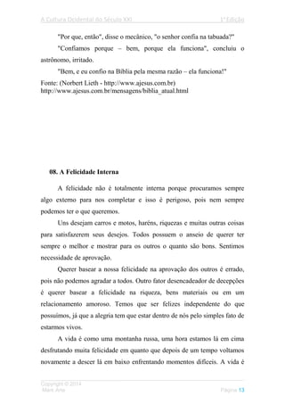 A Cultura Ocidental do Século XXI 1a
Edição
___________________________________________________________________
Copyright © 2014
Mark Arte Página 13
"Por que, então", disse o mecânico, "o senhor confia na tabuada?"
"Confiamos porque – bem, porque ela funciona", concluiu o
astrônomo, irritado.
"Bem, e eu confio na Bíblia pela mesma razão – ela funciona!"
Fonte: (Norbert Lieth - http://www.ajesus.com.br)
http://www.ajesus.com.br/mensagens/biblia_atual.html
08. A Felicidade Interna
A felicidade não é totalmente interna porque procuramos sempre
algo externo para nos completar e isso é perigoso, pois nem sempre
podemos ter o que queremos.
Uns desejam carros e motos, haréns, riquezas e muitas outras coisas
para satisfazerem seus desejos. Todos possuem o anseio de querer ter
sempre o melhor e mostrar para os outros o quanto são bons. Sentimos
necessidade de aprovação.
Querer basear a nossa felicidade na aprovação dos outros é errado,
pois não podemos agradar a todos. Outro fator desencadeador de decepções
é querer basear a felicidade na riqueza, bens materiais ou em um
relacionamento amoroso. Temos que ser felizes independente do que
possuímos, já que a alegria tem que estar dentro de nós pelo simples fato de
estarmos vivos.
A vida é como uma montanha russa, uma hora estamos lá em cima
desfrutando muita felicidade em quanto que depois de um tempo voltamos
novamente a descer lá em baixo enfrentando momentos difíceis. A vida é
 