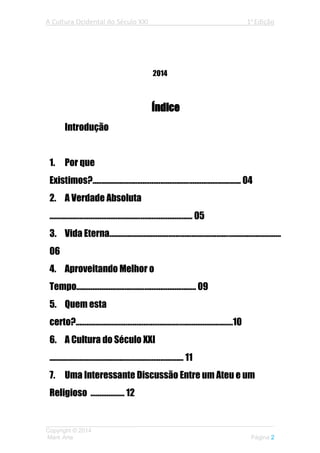 A Cultura Ocidental do Século XXI 1a
Edição
___________________________________________________________________
Copyright © 2014
Mark Arte Página 2
2014
Índice
Introdução
1. Por que
Existimos?................................................................................... 04
2. A Verdade Absoluta
................................................................................ 05
3. Vida Eterna................................................................................................
06
4. Aproveitando Melhor o
Tempo................................................................... 09
5. Quem esta
certo?........................................................................................10
6. A Cultura do Século XXI
........................................................................... 11
7. Uma Interessante Discussão Entre um Ateu e um
Religioso ................... 12
 