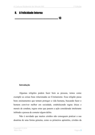 A Cultura Ocidental do Século XXI 1a
Edição
___________________________________________________________________
Copyright © 2014
Mark Arte Página 3
8. A Felicidade Interna
.................................................................................. 13
Introdução
Algumas religiões podem fazer bem as pessoas, temos como
exemplo as coisas boas relacionadas ao Cristianismo. Essa religião passa
bons ensinamentos que tentam proteger a vida humana, buscando fazer o
homem conviver melhor em sociedade, estabelecendo regras éticas e
morais de conduta, regras estas que punem a ação considerada intolerante
inibindo a pessoa de cometer algum delito.
Não é novidade que muitos cristãos não conseguem praticar a sua
doutrina de uma forma genuína, como os primeiros apóstolos, cristãos da
 