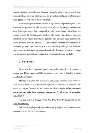 A Cultura Ocidental do Século XXI 1a
Edição
___________________________________________________________________
Copyright © 2014
Mark Arte Página 6
escutar alguém contando uma história, mas pela leitura, temos uma forma
mais ampla de se obter informação e ela é fundamental para se obter dados
mais precisos, com fontes mais confiáveis.
Conclui-se que o conhecimento é algo muito importante para o ser
humano, porque sem ele não teríamos avançado em tecnologia e tido tantos
benefícios que temos hoje, adquiridos pelo conhecimento científico. As
outras formas de conhecimento também são muito importantes, pois nos
mostram várias outras maneiras de pensar e nos agregam ricas informações
sobre diversos assuntos da vida. Encontrar a verdade absoluta sobre as
diversas questões que nos surgem é um desfio grande, já que estamos
sempre em um constante processo de evolução de conhecimento e o estudo
é a ferramenta que pode nos trazer para o mais próximo da verdade.
3. Vida Eterna
O homem havia pecado quando no jardim do éden ele comeu a
arvore que Deus havia proibido de comer e por isso o Criador o havia
condenado, dizendo:
Maldita é a terra por tua causa; em fadiga comerás dela todos os
dias da tua vida. Ela te produzirá espinhos e abrolhos; e comerás das
ervas do campo. Do suor do teu rosto comerás o teu pão, até que tornes à
terra, porque dela foste tomado; porquanto és pó, e ao pó tornarás.
GÊNESIS 3.
Até que tornes à terra, porque dela foste tomado; porquanto és pó,
e ao pó tornarás.
O Criador sendo justo julgou o homem, pois já existia um decreto de
não comer a arvore do conhecimento:
 