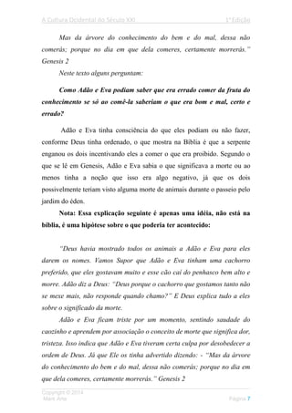A Cultura Ocidental do Século XXI 1a
Edição
___________________________________________________________________
Copyright © 2014
Mark Arte Página 7
Mas da árvore do conhecimento do bem e do mal, dessa não
comerás; porque no dia em que dela comeres, certamente morrerás.”
Genesis 2
Neste texto alguns perguntam:
Como Adão e Eva podiam saber que era errado comer da fruta do
conhecimento se só ao comê-la saberiam o que era bom e mal, certo e
errado?
Adão e Eva tinha consciência do que eles podiam ou não fazer,
conforme Deus tinha ordenado, o que mostra na Bíblia é que a serpente
enganou os dois incentivando eles a comer o que era proibido. Segundo o
que se lê em Genesis, Adão e Eva sabia o que significava a morte ou ao
menos tinha a noção que isso era algo negativo, já que os dois
possivelmente teriam visto alguma morte de animais durante o passeio pelo
jardim do éden.
Nota: Essa explicação seguinte é apenas uma idéia, não está na
bíblia, é uma hipótese sobre o que poderia ter acontecido:
“Deus havia mostrado todos os animais a Adão e Eva para eles
darem os nomes. Vamos Supor que Adão e Eva tinham uma cachorro
preferido, que eles gostavam muito e esse cão caí do penhasco bem alto e
morre. Adão diz a Deus: “Deus porque o cachorro que gostamos tanto não
se mexe mais, não responde quando chamo?” E Deus explica tudo a eles
sobre o significado da morte.
Adão e Eva ficam triste por um momento, sentindo saudade do
caozinho e aprendem por associação o conceito de morte que significa dor,
tristeza. Isso indica que Adão e Eva tiveram certa culpa por desobedecer a
ordem de Deus. Já que Ele os tinha advertido dizendo: - “Mas da árvore
do conhecimento do bem e do mal, dessa não comerás; porque no dia em
que dela comeres, certamente morrerás.” Genesis 2
 