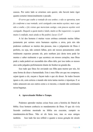 A Cultura Ocidental do Século XXI 1a
Edição
___________________________________________________________________
Copyright © 2014
Mark Arte Página 9
causou. Por outro lado se errarmos sem querer, não haverá tanto rigor
quanto cometer intencionalmente o pecado.
O servo que soube a vontade do seu senhor, e não se aprontou, nem
fez conforme a sua vontade, será castigado com muitos açoites; mas o que
não a soube, e fez coisas que mereciam castigo, com poucos açoites será
castigado. Daquele a quem muito é dado, muito se lhe requererá; e a quem
muito é confiado, mais ainda se lhe pedirá. Lucas 12;47
A lei dos homens é muitas vezes errônea contendo muitas falhas
justamente por sermos seres humanos sujeitos a erros, pois nós não
podemos conhecer as mentes das pessoas, mas o julgamento de Deus é
perfeito, ou seja, não conterá falhas, pois até nossos pensamentos estão
totalmente expostos perante ele, pois nenhum juiz desta terra pode ler
mentes e saber realmente o que acontece em nossos corações, mas Deus
pode e nada poderá ser escondido dos olhos dele, por isso todos os nossos
atos serão julgados perfeitamente diante do Senhor no grande dia.
Isso tudo que Deus fez enviando seu filho para morrer por nós, foi
uma forma de dizer a humanidade; Este é meu filho em que me comprazo,
sejam iguais a ele, ouçam e façam tudo o que ele disser. Se todos fossem
iguais a ele, com certeza o mundo não teria tantas mortes e injustiças. E se
todos amassem uns aos outros como a si mesmo, o mundo não continuaria
nessa bagunça.
4. Aproveitando Melhor o Tempo.
Podemos aprender muitas coisas boas com a história de Daniel da
bíblia. Esse homem conhecia os mandamentos de Deus. O que ele vivia
fazendo conforme mostrado na bíblia era executar, cumprir os
mandamentos de Deus. Não só ele fazia isso, mas os seus amigos
também. Isso tudo faz nos refletir o quanto a nossa geração do século
 