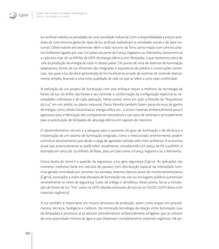 102
Centro de Gestão e Estudos Estratégicos
Ciência, Tecnologia e Inovação
luz artiﬁcial viabiliza as atividades de uma sociedade industrial. Com a disponibilidade a preços aces-
síveis de uma enorme gama de tipos de luz artiﬁcial, explodiram as atividades sociais e de lazer no-
turnas. Observadores extraterrestres vêem o lado noturno da Terra como mapas com centros urba-
nos brilhantes ligados por vias. Em países do porte de França, Inglaterra ou Alemanha, consomem-se
a cada ano mais de  bilhões de kWh de energia elétrica com lâmpadas, o que representa cerca de
 da produção de energia de cada m destes países. Do ponto de vista de sistemas de iluminação
adaptativos, fontes de luz eﬁcientes são integradas à arquitetura de prédios e construções comer-
ciais, nas quais a luz do dia é aproveitada de forma eﬁciente através de sistemas de controle relativa-
mente simples, levando a uma nova qualidade de vida no que se refere a uma visão confortável.
A realização de um projeto de iluminação com este enfoque requer a melhoria da tecnologia de
fontes de luz, do brilho das fontes e seu controle, e conformação da conﬁguração espectral às ne-
cessidades individuais e de cada aplicação. Neste ponto, entra em ação a ﬁlosoﬁa da “Arquitetura
da Luz” em um prédio ou planta industrial. Desta ﬁlosoﬁa também fazem parte técnicas de ganho
de energia, como células fotovoltaicas, energia eólica etc... e novos materiais ambientalmente pouco
agressivos para a fabricação dos componentes necessários a tais tipos de sistemas e principalmente
para a substituição de lâmpadas de descarga elétrica em vapores de mercúrio.
O desenvolvimento técnico e a pesquisa para o aumento do grau de iluminação e de eﬁcácia e a
implantação de um sistema de iluminação integrado, como o mencionado anteriormente, podem
contribuir decisivamente para aliviar a carga de agressões sofridas pelo meio ambiente. A economia
anual que potencialmente se pode obter anualmente, considerando um preço de R ,/kWh, é
estimada em cerca de  bilhões de Reais, para um país como a França, Inglaterra ou a Alemanha.
Outra faceta do tema é a questão da segurança: a luz gera segurança [Cge]. As aplicações são
inúmeras: melhores faróis em veículos de passeio, com distribuição espacial da intensidade lumi-
nosa gerada controlada por sensores nas estradas; sistemas ópticos ativos de monitoramento/aviso
[Cge], associados a níveis mais elevados de iluminação nas vias ou nos lugares públicos aumentam
sensivelmente os níveis de segurança. Luzes de tráfego e semáforos. Neste ponto, faz-se a introdu-
ção de fontes de luz “fria”, como os LED’s (diodos emissores de luz) ou os OLED’s (LED’s feitos com
materiais orgânicos).
A luz também é importante em muitos processos de produção, assim como etapas em procedi-
mentos técnicos, biológicos e médicos. Na intrincada tecnologia da relação entre iluminação (uso
de lâmpadas) e processos já se adotam procedimentos ambientalmente amigáveis que se utilizam
de uma quantidade mínima de água e que dispensam completamente solventes orgânicos. Há ain-
 