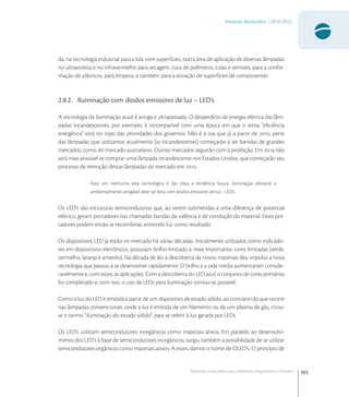 103
Materiais Avançados | 2010-2022
Materiais avançados para eletrônica,magnetismo e fotônica
da, na tecnologia industrial para a lida com superfícies, outra área de aplicação de diversas lâmpadas
no ultravioleta e no infravermelho para secagem, cura de polímeros, colas e vernizes, para a confor-
mação de plásticos, para limpeza, e também para a ativação de superfícies de componentes
2.8.2. Iluminação com diodos emissores de luz – LED’s
A tecnologia da iluminação atual é antiga e ultrapassada. O desperdício de energia elétrica das lâm-
padas incandescentes, por exemplo, é incompatível com uma época em que o tema “eﬁciência
energética” está no topo das prioridades dos governos. Não é a toa que já a partir de , parte
das lâmpadas que utilizamos atualmente (as incandescentes) começarão a ser banidas de grandes
mercados, como do mercado australiano. Outros mercados seguirão com a proibição. Em  não
será mais possível se comprar uma lâmpada incandescente nos Estados Unidos, que começarão seu
processo de remoção destas lâmpadas do mercado em .
Fato: em nenhuma área tecnológica é tão clara a tendência futura: iluminação eﬁciente e
ambientalmente amigável deve ser feita com diodos emissores de luz - LED’s.
Os LED’s são estruturas semicondutoras que, ao serem submetidas a uma diferença de potencial
elétrico, geram portadores nas chamadas bandas de valência e de condução do material. Estes por-
tadores podem então se recombinar, emitindo luz como resultado.
Os dispositivos LED já estão no mercado há várias décadas. Inicialmente utilizados como indicado-
res em dispositivos eletrônicos, possuíam brilho limitado e, mais importante, cores limitadas (verde,
vermelho, laranja e amarelo). Na década de , a descoberta de novos materiais deu impulso a nova
tecnologia que passou a se desenvolver rapidamente. O brilho e a vida média aumentaram conside-
ravelmente e, com estes, as aplicações. Com a descoberta do LED azul, o conjunto de cores primárias
foi completado e, com isso, o uso de LEDs para iluminação tornou-se possível.
Como a luz do LED é emitida a partir de um dispositivo de estado sólido, ao contrário do que ocorre
nas lâmpadas convencionais ,onde a luz é emitida de um ﬁlamento ou de um plasma de gás, criou-
se o termo “iluminação do estado sólido” para se referir à luz gerada por LEDs.
Os LED’s utilizam semicondutores inorgânicos como materiais ativos. Em paralelo ao desenvolvi-
mento dos LED’s à base de semicondutores inorgânicos, surgiu também a possibilidade de se utilizar
semicondutores orgânicos como materiais ativos. A estes, damos o nome de OLED’s. O princípio de
 