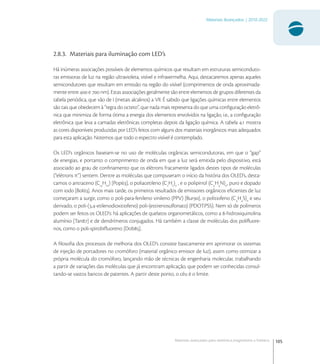 105
Materiais Avançados | 2010-2022
Materiais avançados para eletrônica,magnetismo e fotônica
2.8.3. Materiais para iluminação com LED’s
Há inúmeras associações possíveis de elementos químicos que resultam em estruturas semiconduto-
ras emissoras de luz na região ultravioleta, visível e infravermelha. Aqui, destacaremos apenas aqueles
semicondutores que resultam em emissão na região do visível (comprimentos de onda aproximada-
mente entre  e  nm). Estas associações geralmente são entre elementos de grupos diferentes da
tabela periódica, que vão de I (metais alcalinos) a VII. É sabido que ligações químicas entre elementos
são tais que obedecem à “regra do octeto”, que nada mais representa do que uma conﬁguração eletrô-
nica que minimiza de forma ótima a energia dos elementos envolvidos na ligação, i.e., a conﬁguração
eletrônica que leva a camadas eletrônicas completas depois da ligação química. A tabela . mostra
as cores disponíveis produzidas por LED’s feitos com alguns dos materiais inorgânicos mais adequados
para esta aplicação. Notemos que todo o espectro visível é contemplado.
Os LED’s orgânicos baseiam-se no uso de moléculas orgânicas semicondutoras, em que o “gap”
de energias, e portanto o comprimento de onda em que a luz será emitida pelo dispositivo, está
associado ao grau de conﬁnamento que os elétrons fracamente ligados destes tipos de moléculas
(“elétrons π”) sentem. Dentre as moléculas que compuseram o início da história dos OLED’s, desta-
camos o antraceno (C
H
) [Pop], o poliacetileno (C
H
)n
, e o polipirrol (C
H
N)n
, puro e dopado
com iodo [Bol]. Anos mais tarde, os primeiros resultados de emissores orgânicos eﬁcientes de luz
começaram a surgir, como o poli-para-fenileno vinileno (PPV) [Bur], o politiofeno (C
H
S)n
e seu
derivado, o poli-(,-etilenodioxitiofeno) poli-(estirenosulfonato) (PDOT:PSS). Nem só de polímeros
podem ser feitos os OLED’s: há aplicações de quelatos organometálicos, como a -hidroxiquinolina
alumínio [Tan] e de dendrímeros conjugados. Há também a classe de moléculas dos poliﬂuore-
nos, como o poli-spirobiﬂuoreno [Dob].
A ﬁlosoﬁa dos processos de melhoria dos OLED’s consiste basicamente em aprimorar os sistemas
de injeção de portadores no cromóforo (material orgânico emissor de luz), assim como otimizar a
própria molécula do cromóforo, lançando mão de técnicas de engenharia molecular, trabalhando
a partir de variações das moléculas que já encontram aplicação, que podem ser conhecidas consul-
tando-se vastos bancos de patentes. A partir deste ponto, o céu é o limite.
 