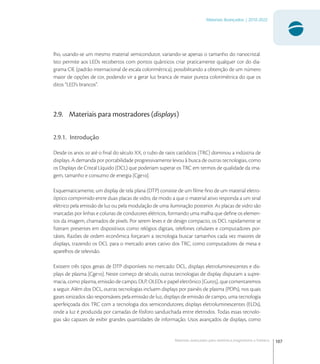107
Materiais Avançados | 2010-2022
Materiais avançados para eletrônica,magnetismo e fotônica
lho, usando-se um mesmo material semicondutor, variando-se apenas o tamanho do nanocristal.
Isto permite aos LEDs recobertos com pontos quânticos criar praticamente qualquer cor do dia-
grama CIE (padrão internacional de escala colorimétrica), possibilitando a obtenção de um número
maior de opções de cor, podendo vir a gerar luz branca de maior pureza colorimétrica do que os
ditos “LED’s brancos”.
2.9. Materiais para mostradores (displays)
2.9.1. Introdução
Desde os anos  até o ﬁnal do século XX, o tubo de raios catódicos (TRC) dominou a indústria de
displays. A demanda por portabilidade progressivamente levou à busca de outras tecnologias, como
os Displays de Cristal Líquido (DCL) que poderiam superar os TRC em termos de qualidade da ima-
gem, tamanho e consumo de energia [Cge].
Esquematicamente, um display de tela plana (DTP) consiste de um ﬁlme ﬁno de um material eletro-
óptico comprimido entre duas placas de vidro, de modo a que o material ativo responda a um sinal
elétrico pela emissão de luz ou pela modulação de uma iluminação posterior. As placas de vidro são
marcadas por linhas e colunas de condutores elétricos, formando uma malha que deﬁne os elemen-
tos da imagem, chamados de pixels. Por serem leves e de design compacto, os DCL rapidamente se
ﬁzeram presentes em dispositivos como relógios digitais, telefones celulares e computadores por-
táteis. Razões de ordem econômica forçaram a tecnologia buscar tamanhos cada vez maiores de
displays, trazendo os DCL para o mercado antes cativo dos TRC, como computadores de mesa e
aparelhos de televisão.
Existem três tipos gerais de DTP disponíveis no mercado: DCL, displays eletroluminescentes e dis-
plays de plasma [Cge]. Neste começo de século, outras tecnologias de display disputam a supre-
macia, como plasma, emissão de campo, DLP, OLEDs e papel eletrônico [Gur], que comentaremos
a seguir. Além dos DCL, outras tecnologias incluem displays por painéis de plasma (PDPs), nos quais
gases ionizados são responsáveis pela emissão de luz, displays de emissão de campo, uma tecnologia
aperfeiçoada dos TRC com a tecnologia dos semicondutores; displays eletroluminescentes (ELDs),
onde a luz é produzida por camadas de fósforo sanduichada entre eletrodos. Todas essas tecnolo-
gias são capazes de exibir grandes quantidades de informação. Usos avançados de displays, como
 