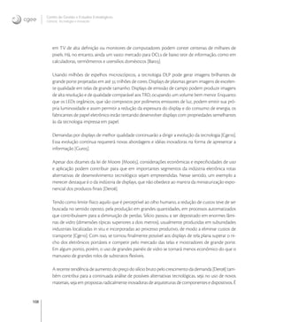 108
Centro de Gestão e Estudos Estratégicos
Ciência, Tecnologia e Inovação
em TV de alta deﬁnição ou monitores de computadores podem conter centenas de milhares de
pixels. Há, no entanto, ainda um vasto mercado para DCLs de baixo teor de informação, como em
calculadoras, termômetros e utensílios domésticos [Bar].
Usando milhões de espelhos microscópicos, a tecnologia DLP pode gerar imagens brilhantes de
grande porte projetadas em até  trilhões de cores. Displays de plasmas geram imagens de excelen-
te qualidade em telas de grande tamanho. Displays de emissão de campo podem produzir imagens
de alta resolução e de qualidade comparável aos TRD, ocupando um volume bem menor. Enquanto
que os LEDs orgânicos, que são compostos por polímeros emissores de luz, podem emitir sua pró-
pria luminosidade e assim permitir a redução da espessura do display e do consumo de energia, os
fabricantes de papel eletrônico estão tentando desenvolver displays com propriedades semelhantes
às da tecnologia impressa em papel.
Demandas por displays de melhor qualidade continuarão a dirigir a evolução da tecnologia [Cge].
Essa evolução contínua requererá novas abordagens e idéias inovadoras na forma de apresentar a
informação [Gur].
Apesar dos ditames da lei de Moore [Moo], considerações econômicas e especiﬁcidades de uso
e aplicação podem contribuir para que em importantes segmentos da indústria eletrônica rotas
alternativas de desenvolvimento tecnológico sejam empreendidas. Nesse sentido, um exemplo a
merecer destaque é o da indústria de displays, que não obedece ao mantra da miniaturização expo-
nencial dos produtos ﬁnais [Der].
Tendo como limite físico aquilo que é perceptível ao olho humano, a redução de custos teve de ser
buscada no sentido oposto, pela produção em grandes quantidades, em processos automatizados
que contribuíssem para a diminuição de perdas. Silício passou a ser depositado em enormes lâmi-
nas de vidro (dimensões típicas superiores a dois metros), usualmente produzidas em subunidades
industriais localizadas in situ e incorporadas ao processo produtivo, de modo a eliminar custos de
transporte [Cge]. Com isso, se tornou ﬁnalmente possível aos displays de tela plana superar o ni-
cho dos eletrônicos portáteis e competir pelo mercado das telas e mostradores de grande porte.
Em algum ponto, porém, o uso de grandes painéis de vidro se tornará menos econômico do que o
manuseio de grandes rolos de substratos ﬂexíveis.
A recente tendência de aumento do preço do silício bruto pelo crescimento da demanda [Der] tam-
bém contribui para a continuada análise de possíveis alternativas tecnológicas, seja no uso de novos
materiais, seja em propostas radicalmente inovadoras de arquiteturas de componentes e dispositivos. É
 