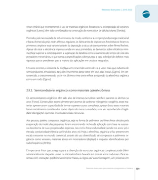 109
Materiais Avançados | 2010-2022
Materiais avançados para eletrônica,magnetismo e fotônica
nesse cenário que recentemente o uso de materiais orgânicos fotoativos e a incorporação de corantes
orgânicos [Law] têm sido considerados na construção de novos tipos de células solares [Dera].
Premidos pela necessidade de reduzir custos, de modo a enfrentar a competição da energia tradicional
e barata fornecida pelas redes elétricas regulares, os fabricantes de dispositivos fotovoltaicos foram os
primeiros a explorar essa variante através da deposição a vácuo de componentes sobre ﬁlmes ﬂexíveis.
Apesar de estar a eletrônica impressa ainda em seus primórdios, as demandas sobre eﬁciência míni-
ma (hoje superior a ) requerem a superação de desaﬁos como o aumento do tempo de vida dos
portadores minoritários, o que torna as especiﬁcações sobre pureza e taxa tolerável de defeitos mais
rigorosas que as prevalentes para a maioria das aplicações em circuitos integrados.
Em anos recentes, a indústria de displays vem crescendo a cerca de  a  vezes mais que indústria de
semicondutores, emulando a taxa de crescimento desse setor em seus dias iniciais [Cge]. Em cer-
to sentido, o crescimento do setor nos últimos vinte anos reﬂete a expansão da eletrônica orgânica
como um todo [Cge].
2.9.2. Semicondutores orgânicos como materiais optoeletrônicos
Os semicondutores orgânicos têm sido alvo de intenso escrutínio cientíﬁco durante os últimos 
anos [For]. Constituídos essencialmente por átomos de carbono, hidrogênio e oxigênio, esses ma-
teriais apresentavam capacidade de formar superestruturas complexas; apesar disso, esses materiais
foram inicialmente considerados como objeto de mera curiosidade, uma vez reconhecida a fragili-
dade das ligações químicas envolvidas nessas estruturas.
Aos poucos, porém, compostos orgânicos, seja na forma de polímeros ou ﬁlmes ﬁnos obtidos pela
evaporação de moléculas pequenas, foram encontrando nichos de aplicação com base na sucessi-
va descoberta de suas propriedades especiais, tais como fotocondutividade (ainda nos anos ) e
elevada condutividade elétrica (ao ﬁnal dos anos ). Hoje, a eletrônica orgânica se faz presente em
escala crescente no mundo comercial, através do uso diversiﬁcado de compostos e polímeros or-
gânicos como sensores, materiais ativos em mostradores (displays) e etiquetas identiﬁcadoras por
radiofreqüência (RFIDs).
É importante frisar que as regras para a obtenção de estruturas orgânicas complexas pode diferir
substancialmente daquelas usuais na microeletrônica baseada em cristais semicondutores. Para sis-
temas com interações predominantemente fracas, as regras da “automontagem”, um processo em
 