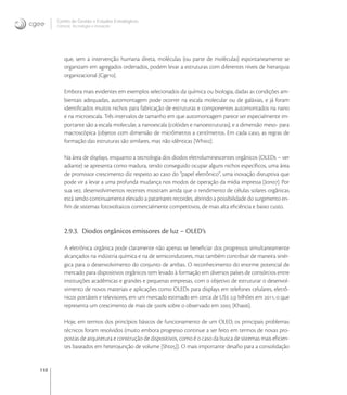 110
Centro de Gestão e Estudos Estratégicos
Ciência, Tecnologia e Inovação
que, sem a intervenção humana direta, moléculas (ou parte de moléculas) espontaneamente se
organizam em agregados ordenados, podem levar a estruturas com diferentes níveis de hierarquia
organizacional [Cge].
Embora mais evidentes em exemplos selecionados da química ou biologia, dadas as condições am-
bientais adequadas, automontagem pode ocorrer na escala molecular ou de galáxias, e já foram
identiﬁcados muitos nichos para fabricação de estruturas e componentes automontados na nano
e na microescala. Três intervalos de tamanho em que automontagem parece ser especialmente im-
portante são a escala molecular, a nanoescala (colóides e nanoestruturas), e a dimensão meso- para
macroscópica (objetos com dimensão de micrômetros a centímetros. Em cada caso, as regras de
formação das estruturas são similares, mas não idênticas [Whi].
Na área de displays, enquanto a tecnologia dos diodos eletroluminescentes orgânicos (OLEDs – ver
adiante) se apresenta como madura, tendo conseguido ocupar alguns nichos especíﬁcos, uma área
de promissor crescimento diz respeito ao caso do “papel eletrônico”, uma inovação disruptiva que
pode vir a levar a uma profunda mudança nos modos de operação da mídia impressa [Jon]. Por
sua vez, desenvolvimentos recentes mostram ainda que o rendimento de células solares orgânicas
está sendo continuamente elevado a patamares recordes, abrindo a possibilidade do surgimento en-
ﬁm de sistemas fotovoltaicos comercialmente competitivos, de mais alta eﬁciência e baixo custo.
2.9.3. Diodos orgânicos emissores de luz – OLED’s
A eletrônica orgânica pode claramente não apenas se beneﬁciar dos progressos simultaneamente
alcançados na indústria química e na de semicondutores, mas também contribuir de maneira sinér-
gica para o desenvolvimento do conjunto de ambas. O reconhecimento do enorme potencial de
mercado para dispositivos orgânicos tem levado à formação em diversos países de consórcios entre
instituições acadêmicas e grandes e pequenas empresas, com o objetivo de estruturar o desenvol-
vimento de novos materiais e aplicações como OLEDs para displays em telefones celulares, eletrô-
nicos portáteis e televisores, em um mercado estimado em cerca de US , bilhões em , o que
representa um crescimento de mais de  sobre o observado em  [Kha].
Hoje, em termos dos princípios básicos de funcionamento de um OLED, os principais problemas
técnicos foram resolvidos (muito embora progresso continue a ser feito em termos de novas pro-
postas de arquitetura e construção de dispositivos, como é o caso da busca de sistemas mais eﬁcien-
tes baseados em heterojunção de volume [Sht]). O mais importante desaﬁo para a consolidação
 