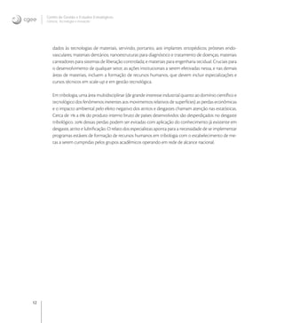 12
Centro de Gestão e Estudos Estratégicos
Ciência, Tecnologia e Inovação
dados às tecnologias de materiais, servindo, portanto, aos implantes ortopédicos; próteses endo-
vasculares; materiais dentários; nanoestruturas para diagnóstico e tratamento de doenças; materiais
carreadores para sistemas de liberação controlada; e materiais para engenharia tecidual. Cruciais para
o desenvolvimento de qualquer setor, as ações institucionais a serem efetivadas nessa, e nas demais
áreas de materiais, incluem a formação de recursos humanos, que devem incluir especializações e
cursos técnicos em scale-up e em gestão tecnológica.
Em tribologia, uma área multidisciplinar (de grande interesse industrial quanto ao domínio cientíﬁco e
tecnológico dos fenômenos inerentes aos movimentos relativos de superfícies) as perdas econômicas
e o impacto ambiental pelo efeito negativo dos atritos e desgastes chamam atenção nas estatísticas.
Cerca de  a  do produto interno bruto de países desenvolvidos são desperdiçados no desgaste
tribológico.  dessas perdas podem ser evitadas com aplicação do conhecimento já existente em
desgaste, atrito e lubriﬁcação. O relato dos especialistas aponta para a necessidade de se implementar
programas estáveis de formação de recursos humanos em tribologia com o estabelecimento de me-
tas a serem cumpridas pelos grupos acadêmicos operando em rede de alcance nacional.
 